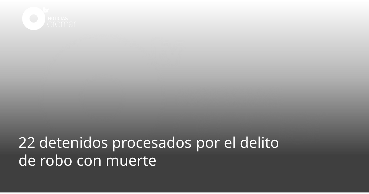 22 detenidos procesados por el delito de robo con muerte | Noticias Oromar
