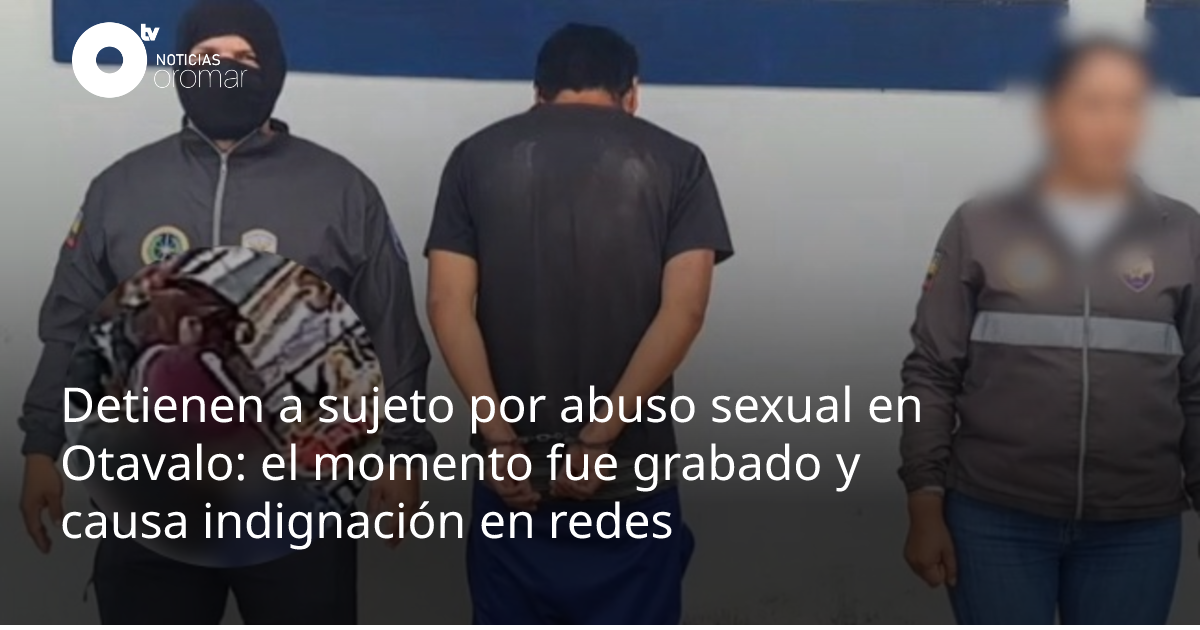 Detienen a sujeto por abuso sexual en Otavalo: el momento fue grabado y ...